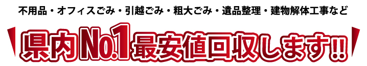 不用品・オフィスごみ・引越ごみ・粗大ごみ・遺品整理・建物解体工事など 県内ナンバー1最安値で回収します。