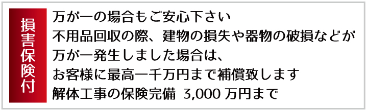 損害保険付 万が一の場合もご安心下さい 不用品回収の際、建物の損失や器物の破損などが万が一発生しました場合は、お客様に最高一千万円まで補償致します。 最高1,000万円まで補償 解体工事の保険完備 3,000万円まで