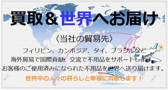 買取＆世界へお届け 〈当社の貿易先〉 フィリピン、カンボジア、タイ、ブラジルなど海外貿易で国際貢献、交流で不用品をサポートします。 お客様のご使用済みになられた不用品を世界へ送り届けます。