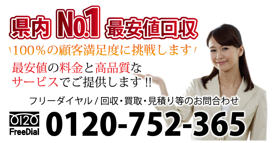 県内ナンバー1最安値で回収 100％の顧客満足度に挑戦します！ 最安値の料金と高品質なサービスでご提供しております！ フリーダイヤル / 回収・買取・見積り等のお問合わせ 電話：0120-752-365