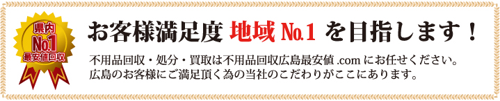 お客様満足度 地域No.1を目指します！ 不用品回収・処分・買取は不用品回収広島最安値.comにお任せください。  広島のお客様にご満足頂く為の当社のこだわりがここにあります。