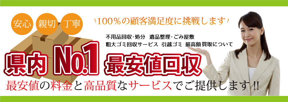 最安値の料金と高品質なサービスでご提供しております！ 100％の顧客満足度に挑戦します！ 県内ナンバー1最安値回収 安心・親切・丁寧 不用品回収・処分 遺品整理 ごみ屋敷 粗大ゴミ回収サービス・引越ゴミ 最高額買取について